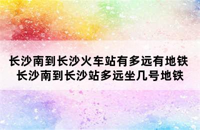 长沙南到长沙火车站有多远有地铁 长沙南到长沙站多远坐几号地铁